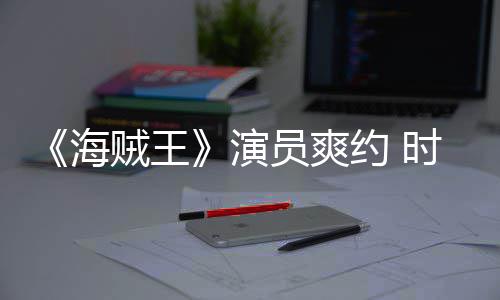 对象海贼王杂志专模仿采访演员爽约 竟用发表访时尚