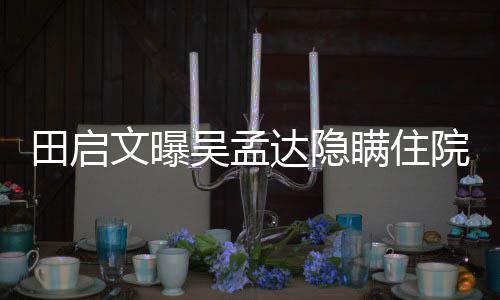 文曝吴孟往追达隐悼回应周星瞒住驰前田启院原因