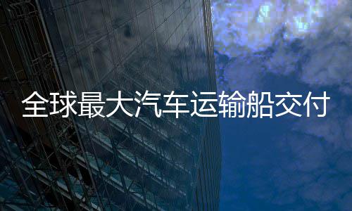破全球汽车新突最大中造船交船舶运输付 国制高端实现