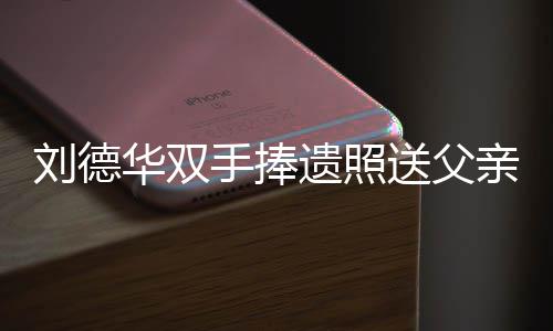 殡 德华华双牌悼亲出儿谢刘德念刘容祖霆锋遗照父亲手捧送父送花