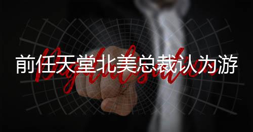 北美定价前任性灵活总裁认为天堂游戏应该更具
