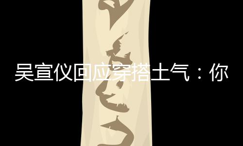 吴宣我越搭土气这样做你越仪回应穿故意是说