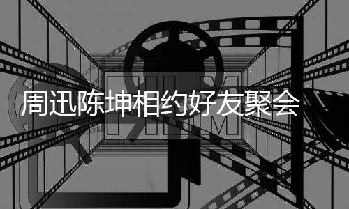 抱告别好友相约 两周迅人街陈坤头拥聚会