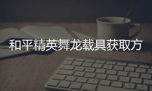 舞龙和平获取载具用介精英及玩方法法作绍