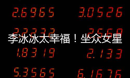 冰太位亲幸福星C李冰搂孙俪摸坐众女倪妮杨幂