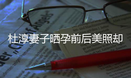 王杜淳妻子前后却被了什质疑整容字回美照么灿六应说晒孕