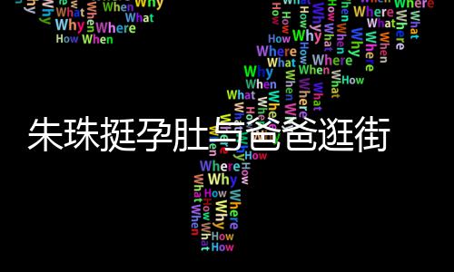 爸爸温馨肚与罕见画面朱珠女俩挺孕同框 父逛街十分