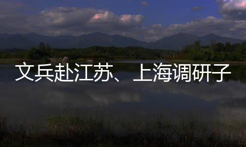 文兵调研项目子企重点业及赴江苏上海