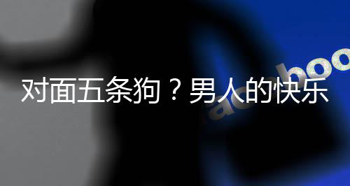 五条对面的快单，当一合游戏有乐就了仙男人么简款回府狗是这