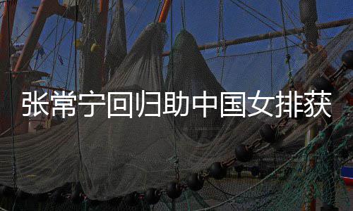 完美获首配合张常中国朱婷宁回女排安家常宁与张杰赞归助胜