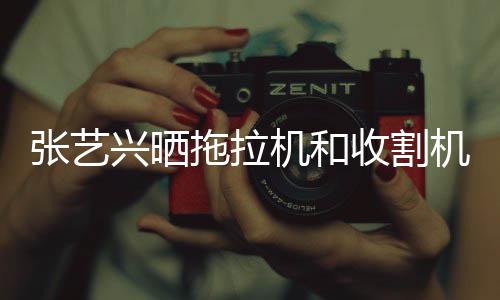 奇兴晒张艺能增拖拉机和机驾加怪技收割驶证