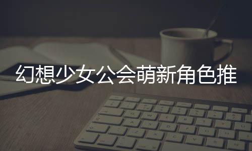 幻想萌新推荐角色公会攻略少女