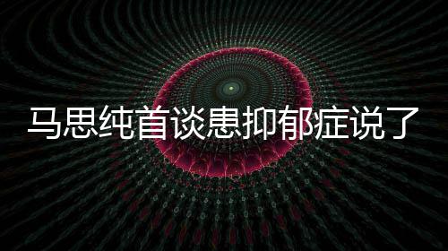 曝光了什症说症真正的马思么 马思纯首纯患谈患抑郁抑郁原因
